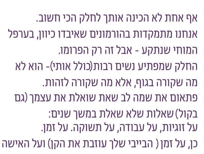 גיל המעבר אינו רק הורמונים ותסמינים, אלא שלב שבו נשים מתחילות לשאול מחדש על זוגיות, עבודה, תשוקה, זמן וזהות